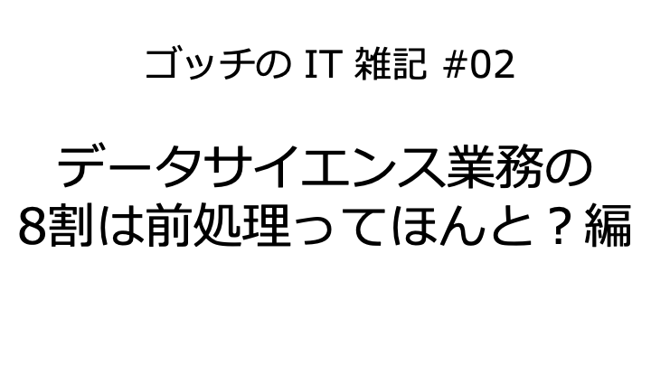 ゴッチのIT雑記 #02《データサイエンス業務の8割は前処理ってほんと?編》