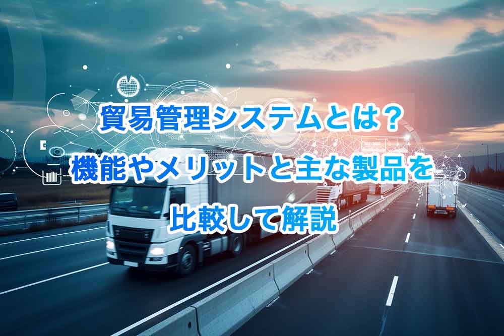 貿易管理システムとは？機能やメリットと主な製品を比較して解説